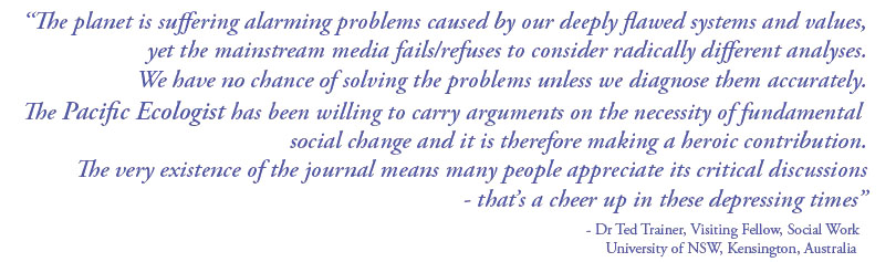 The planet is suffering alarming problems cause by our deeply flawed systems and values, yet the mainstream media fail/refuses to consider radically different analyses. We have no chance of solving the problems unless we diagnose them accurately. The Pacific Ecologist has been willing to carry arguments on the necessity of fundamental social change and it is therefore making a heroic contribution. The very existence of the journal means many people appreciate its critical discussions - that's a cheer up in these depressing times - Dr Ted Trainer, Visiting Fellow, Social Work, University of NSW, Kensington, Australia
